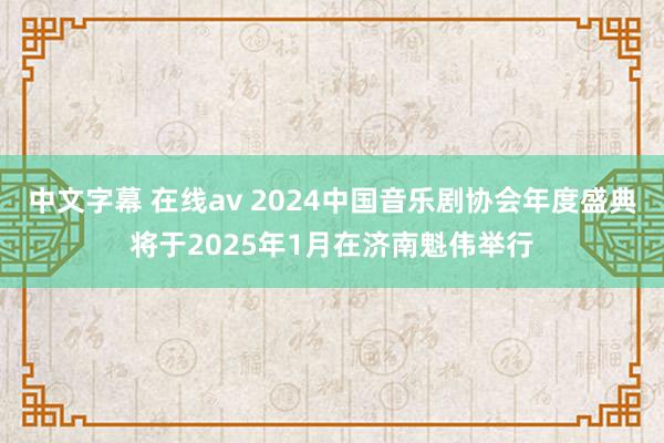 中文字幕 在线av 2024中国音乐剧协会年度盛典将于2025年1月在济南魁伟举行