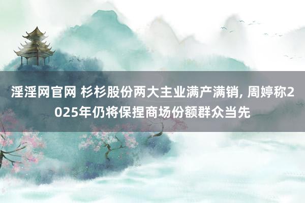 淫淫网官网 杉杉股份两大主业满产满销, 周婷称2025年仍将保捏商场份额群众当先