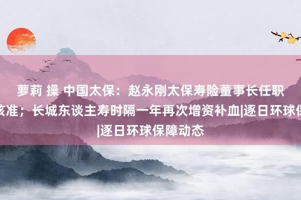 萝莉 操 中国太保：赵永刚太保寿险董事长任职经历获核准；长城东谈主寿时隔一年再次增资补血|逐日环球保障动态