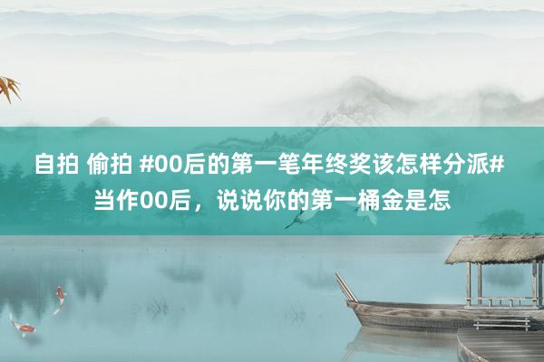 自拍 偷拍 #00后的第一笔年终奖该怎样分派# 当作00后，说说你的第一桶金是怎
