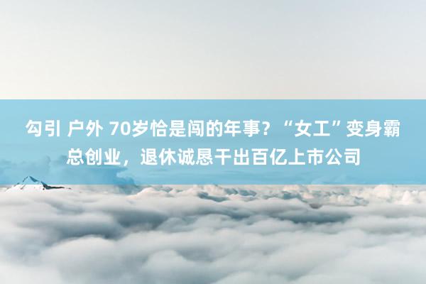 勾引 户外 70岁恰是闯的年事？“女工”变身霸总创业，退休诚恳干出百亿上市公司