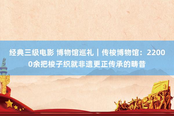 经典三级电影 博物馆巡礼｜传梭博物馆：22000余把梭子织就非遗更正传承的畴昔
