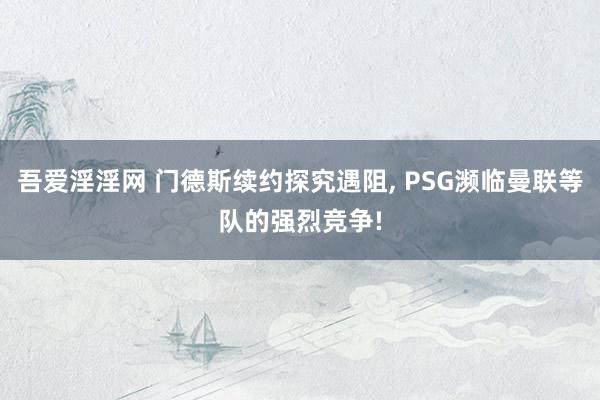 吾爱淫淫网 门德斯续约探究遇阻, PSG濒临曼联等队的强烈竞争!