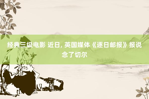 经典三级电影 近日, 英国媒体《逐日邮报》报说念了切尔