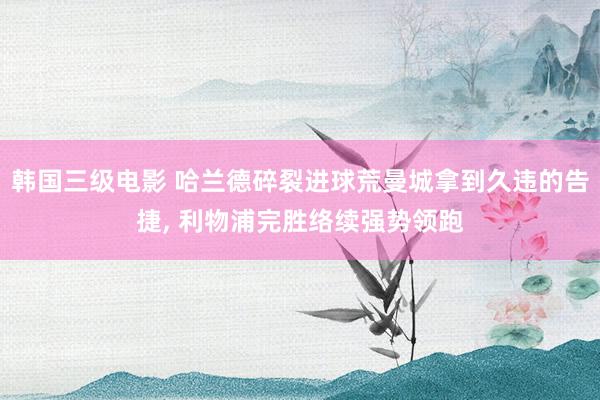 韩国三级电影 哈兰德碎裂进球荒曼城拿到久违的告捷, 利物浦完胜络续强势领跑