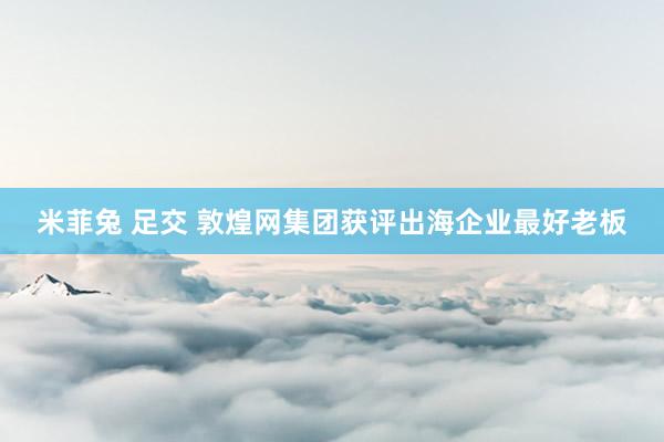 米菲兔 足交 敦煌网集团获评出海企业最好老板