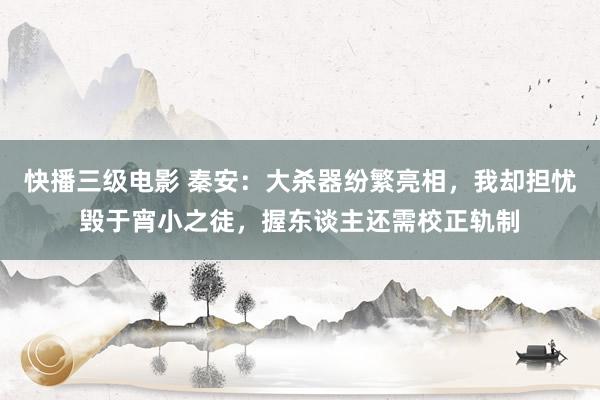 快播三级电影 秦安：大杀器纷繁亮相，我却担忧毁于宵小之徒，握东谈主还需校正轨制