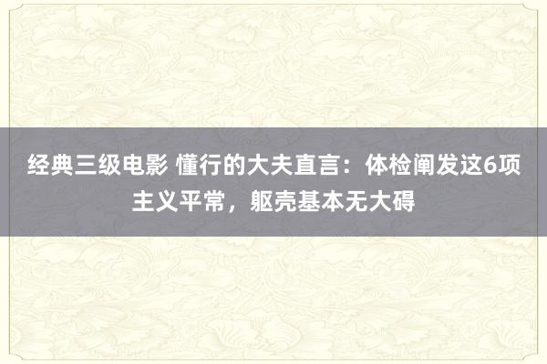 经典三级电影 懂行的大夫直言：体检阐发这6项主义平常，躯壳基本无大碍