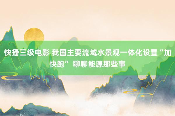 快播三级电影 我国主要流域水景观一体化设置“加快跑” 聊聊能源那些事