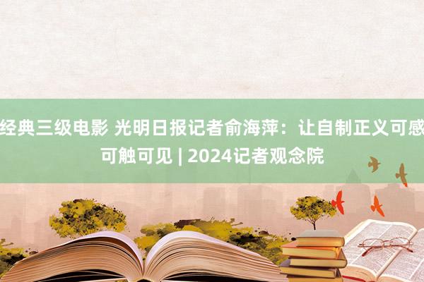 经典三级电影 光明日报记者俞海萍：让自制正义可感可触可见 | 2024记者观念院
