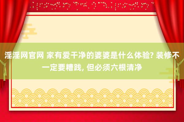 淫淫网官网 家有爱干净的婆婆是什么体验? 装修不一定要糟践, 但必须六根清净