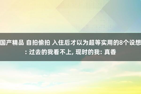 国产精品 自拍偷拍 入住后才以为超等实用的8个设想: 过去的我看不上, 现时的我: 真香