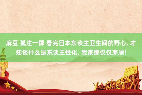 麻豆 孤注一掷 看完日本东谈主卫生间的野心, 才知谈什么是东谈主性化, 我家那仅仅茅厕!