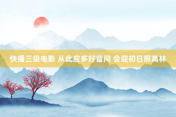 快播三级电影 从此应多好音问 会迎初日照高林