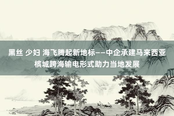 黑丝 少妇 海飞腾起新地标——中企承建马来西亚槟城跨海输电形式助力当地发展