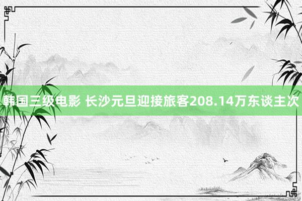 韩国三级电影 长沙元旦迎接旅客208.14万东谈主次