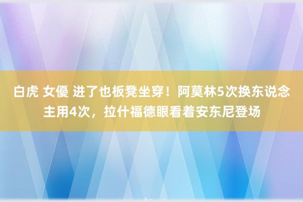 白虎 女優 进了也板凳坐穿！阿莫林5次换东说念主用4次，拉什福德眼看着安东尼登场