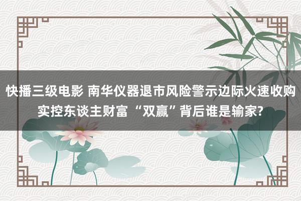 快播三级电影 南华仪器退市风险警示边际火速收购实控东谈主财富 “双赢”背后谁是输家?