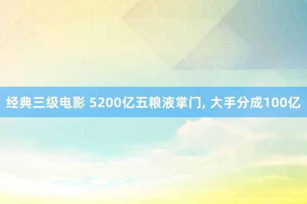 经典三级电影 5200亿五粮液掌门, 大手分成100亿