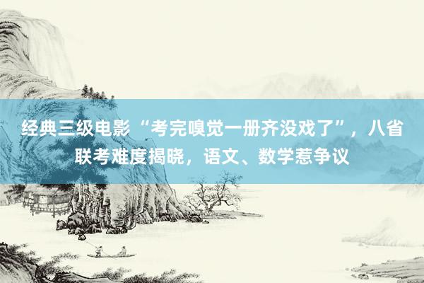 经典三级电影 “考完嗅觉一册齐没戏了”，八省联考难度揭晓，语文、数学惹争议