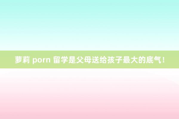 萝莉 porn 留学是父母送给孩子最大的底气！