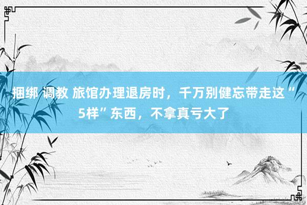捆绑 调教 旅馆办理退房时，千万别健忘带走这“5样”东西，不拿真亏大了