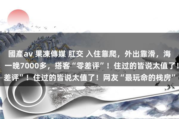 國產av 果凍傳媒 肛交 入住靠爬，外出靠滑，海拔3300米的陡壁栈房，一晚7000多，搭客“零差评”！住过的皆说太值了！网友“最玩命的栈房”