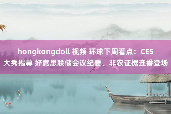 hongkongdoll 视频 环球下周看点：CES大秀揭幕 好意思联储会议纪要、非农证据连番登场