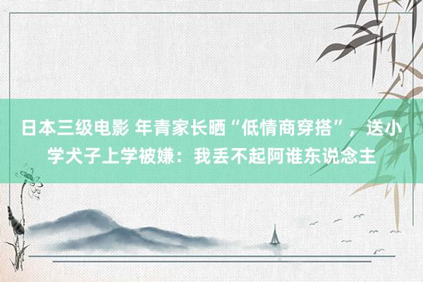 日本三级电影 年青家长晒“低情商穿搭”，送小学犬子上学被嫌：我丢不起阿谁东说念主