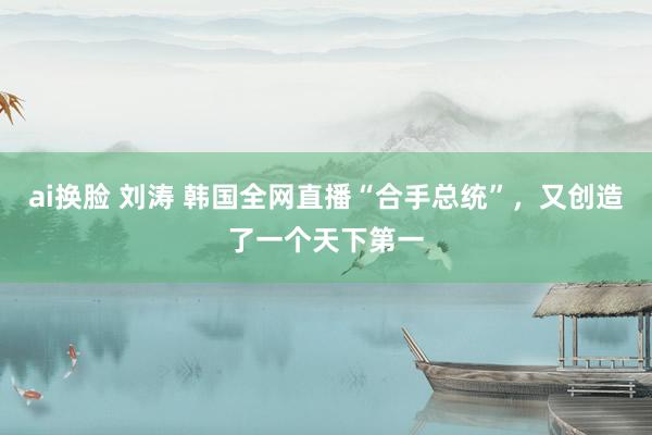 ai换脸 刘涛 韩国全网直播“合手总统”，又创造了一个天下第一