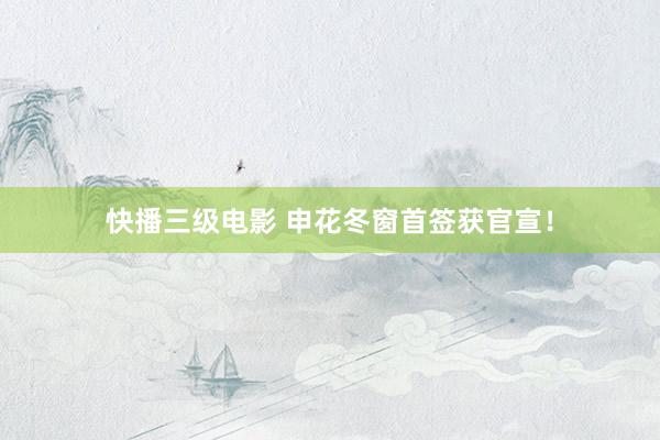 快播三级电影 申花冬窗首签获官宣！
