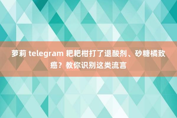 萝莉 telegram 耙耙柑打了退酸剂、砂糖橘致癌？教你识别这类流言