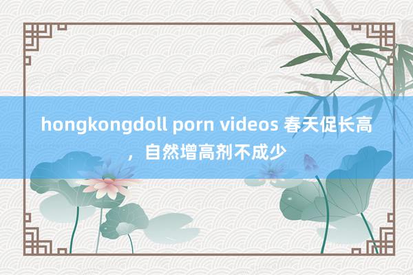 hongkongdoll porn videos 春天促长高，自然增高剂不成少
