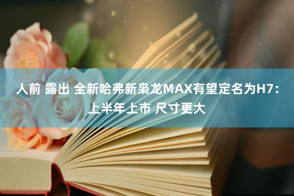 人前 露出 全新哈弗新枭龙MAX有望定名为H7：上半年上市 尺寸更大