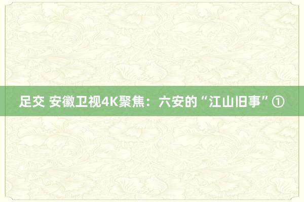 足交 安徽卫视4K聚焦：六安的“江山旧事”①