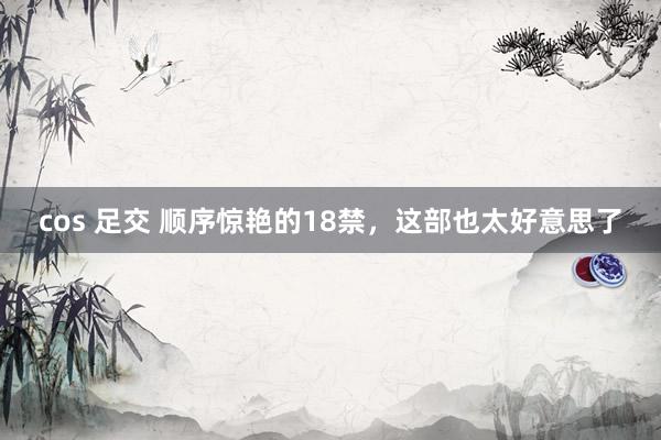 cos 足交 顺序惊艳的18禁，这部也太好意思了