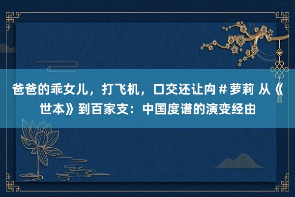 爸爸的乖女儿，打飞机，口交还让禸＃萝莉 从《世本》到百家支：中国度谱的演变经由