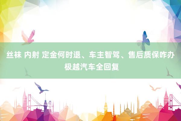 丝袜 内射 定金何时退、车主智驾、售后质保咋办 极越汽车全回复