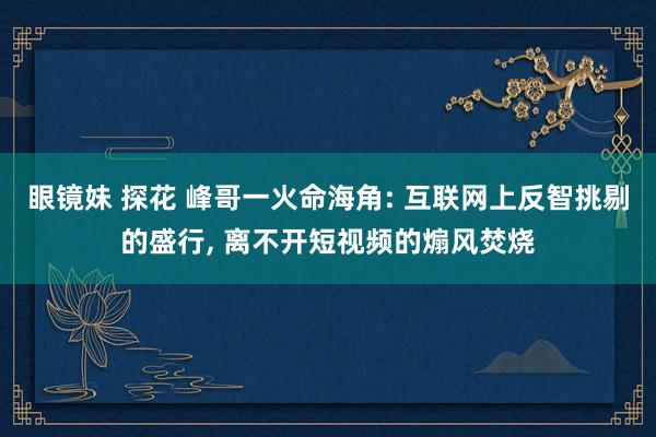 眼镜妹 探花 峰哥一火命海角: 互联网上反智挑剔的盛行, 离不开短视频的煽风焚烧