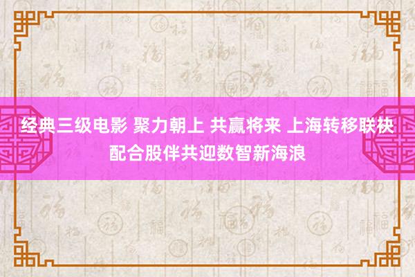 经典三级电影 聚力朝上 共赢将来 上海转移联袂配合股伴共迎数智新海浪