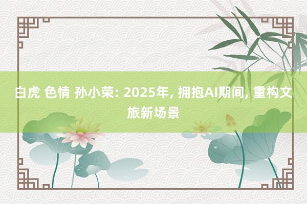 白虎 色情 孙小荣: 2025年, 拥抱AI期间, 重构文旅新场景