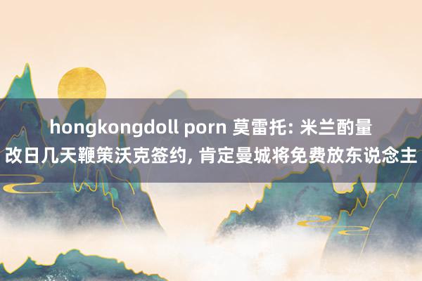 hongkongdoll porn 莫雷托: 米兰酌量改日几天鞭策沃克签约, 肯定曼城将免费放东说念主