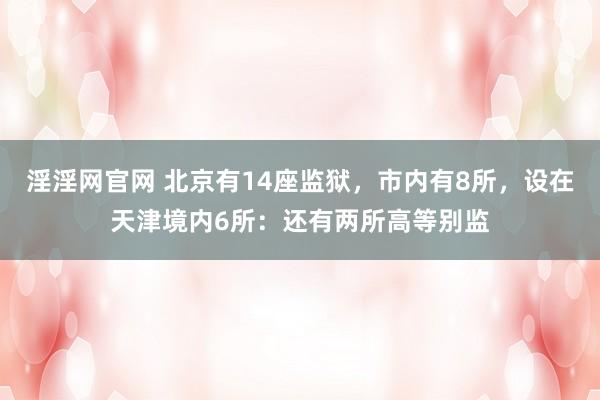 淫淫网官网 北京有14座监狱，市内有8所，设在天津境内6所：还有两所高等别监