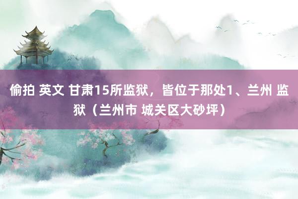 偷拍 英文 甘肃15所监狱，皆位于那处1、兰州 监狱（兰州市 城关区大砂坪）