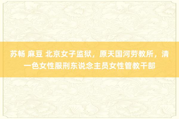 苏畅 麻豆 北京女子监狱，原天国河劳教所，清一色女性服刑东说念主员女性管教干部