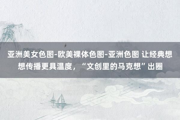 亚洲美女色图-欧美裸体色图-亚洲色图 让经典想想传播更具温度，“文创里的马克想”出圈