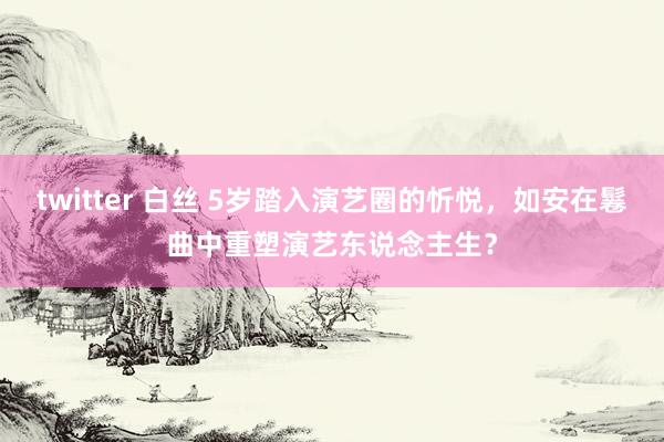 twitter 白丝 5岁踏入演艺圈的忻悦，如安在鬈曲中重塑演艺东说念主生？