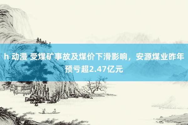 h 动漫 受煤矿事故及煤价下滑影响，安源煤业昨年预亏超2.47亿元