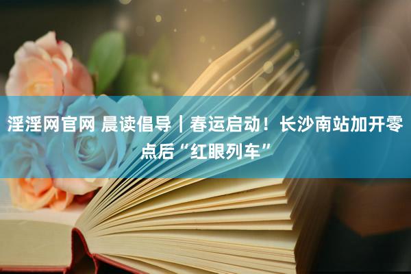 淫淫网官网 晨读倡导｜春运启动！长沙南站加开零点后“红眼列车”