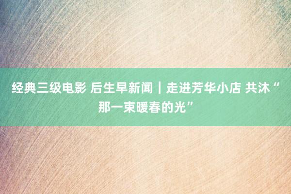经典三级电影 后生早新闻｜走进芳华小店 共沐“那一束暖春的光”